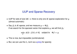 UUP and Sparse Recovery

• UUP for sets of size 2K ⇒ there is only one K-sparse explanation for y
  (almost automatic)

• Say f0 is K-sparse, and we measure y = Φf0
  If we search for the sparsest vector that explains y, we will ﬁnd f0 :

                 min #{t : f (t) = 0} subject to Φf = y
                   f


• This is nice, but impossible (combinatorial)

• But, we can use the    1   norm as a proxy for sparsity
 