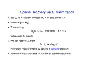 Sparse Recovery via                1   Minimization
• Say f0 is K-sparse, Φ obeys UUP for sets of size 4K

• Measure y = Φf0

• Then solving
                       min      f   1   subject to Φf = y
                            f

  will recover f0 exactly

• We can recover f0 from
                                    M    K · log N
  incoherent measurements by solving a tractable program

• Number of measurements ≈ number of active components
 