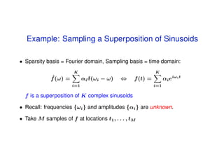 Example: Sampling a Superposition of Sinusoids

• Sparsity basis = Fourier domain, Sampling basis = time domain:
                       K                                   K
             ˆ
             f (ω) =         αi δ(ωi − ω)   ⇔    f (t) =         αi eiωi t
                       i=1                                 i=1

  f is a superposition of K complex sinusoids

• Recall: frequencies {ωi } and amplitudes {αi } are unknown.

• Take M samples of f at locations t1 , . . . , tM
 