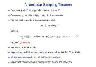 A Nonlinear Sampling Theorem
          ˆ
• Suppose f ∈ Cn is supported on set of size K

• Sample at m locations t1 , . . . , tM in time-domain

• For the vast majority of sample sets of size

                                M      K · log N

  solving

            min g
                ˆ      1   subject to g(tm ) = ym , m = 1, . . . , M
             g

  recovers f exactly

• In theory, Const ≈ 20

• In practice, perfect recovery occurs when M ≈ 2K for N ≈ 1000.

• # samples required ≈ # active components

• Important frequencies are “discovered” during the recovery
 