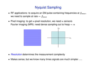 Acquisition and Representation
   A/D converters, receivers, …  Nyquist Sampling
   cameras, imaging systems, …
        • RF applications: to acquire an EM pulse containing frequencies at fmax ,
          we need to sample at rate ∼ fmax
tion: Shannon sampling theorem
st rate:   •must sample at 2x highest frequency
              Pixel imaging: to get n-pixel resolution, we need n sensors
            in signal
              Fourier imaging (MRI): need dense sampling out to freqs ∼ n
                                                        !2




                                                                   !1




           • Resolution determines the measurement complexity

           • Makes sense, but we know many times signals are much simpler . . .
 