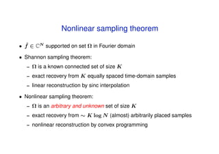 Nonlinear sampling theorem
  ˆ
• f ∈ CN supported on set Ω in Fourier domain

• Shannon sampling theorem:
   –   Ω is a known connected set of size K
   –   exact recovery from K equally spaced time-domain samples
   –   linear reconstruction by sinc interpolation

• Nonlinear sampling theorem:
   –   Ω is an arbitrary and unknown set of size K
   –   exact recovery from ∼ K log N (almost) arbitrarily placed samples
   –   nonlinear reconstruction by convex programming
 