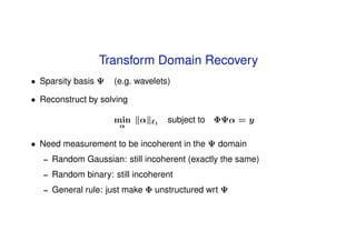 Transform Domain Recovery
• Sparsity basis Ψ    (e.g. wavelets)

• Reconstruct by solving

                      min    α   1
                                     subject to ΦΨα = y
                        α


• Need measurement to be incoherent in the Ψ domain
   –   Random Gaussian: still incoherent (exactly the same)
   –   Random binary: still incoherent
   –   General rule: just make Φ unstructured wrt Ψ
 