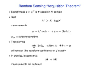 Random Sensing “Acquisition Theorem”
• Signal/image f ∈ CN is S-sparse in Ψ domain

• Take
                                   M     K · log N
  measurements

                      y1 = f, φ1 , . . . , yM = f, φM

  φm = random waveform

• Then solving
                      min      α   1   subject to ΦΨα = y
                        α

  will recover (the transform coefﬁcients) of f exactly

• In practice, it seems that
                                       M ≈ 5K
  measurements are sufﬁcient
 