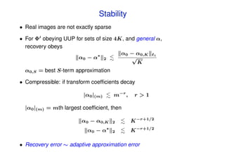 Stability
• Real images are not exactly sparse

• For Φ obeying UUP for sets of size 4K, and general α,
  recovery obeys
                             ∗         α0 − α0,K 1
                     α0 − α 2              √
                                             K
  α0,S = best S-term approximation

• Compressible: if transform coefﬁcients decay

                         |α0 |(m)      m−r ,    r>1

  |α0 |(m) = mth largest coefﬁcient, then

                        α0 − α0,K      2       K −r+1/2
                           α0 − α∗     2       K −r+1/2

• Recovery error ∼ adaptive approximation error
 