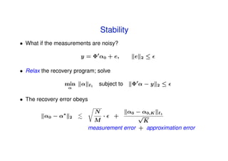 Stability
• What if the measurements are noisy?

                        y = Φ α0 + e,             e   2   ≤

• Relax the recovery program; solve

                  min   α     1
                                  subject to      Φα−y        2   ≤
                    α


• The recovery error obeys

                ∗                 N       α0 − α0,K 1
         α0 − α     2             ·  +         √
                               M                 K
                             measurement error + approximation error
 