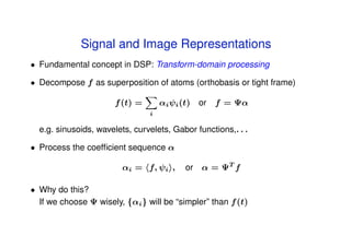 Signal and Image Representations
• Fundamental concept in DSP: Transform-domain processing

• Decompose f as superposition of atoms (orthobasis or tight frame)

                       f (t) =       αi ψi (t)   or f = Ψα
                                 i

  e.g. sinusoids, wavelets, curvelets, Gabor functions,. . .

• Process the coefﬁcient sequence α

                         αi = f, ψi ,       or α = ΨT f

• Why do this?
  If we choose Ψ wisely, {αi } will be “simpler” than f (t)
 