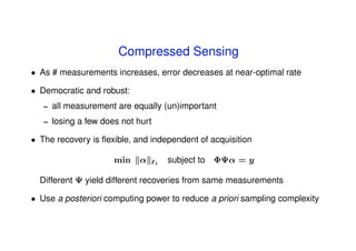 Compressed Sensing
• As # measurements increases, error decreases at near-optimal rate

• Democratic and robust:
   –   all measurement are equally (un)important
   –   losing a few does not hurt

• The recovery is ﬂexible, and independent of acquisition

                       min   α      1
                                        subject to ΦΨα = y

  Different Ψ yield different recoveries from same measurements

• Use a posteriori computing power to reduce a priori sampling complexity
 