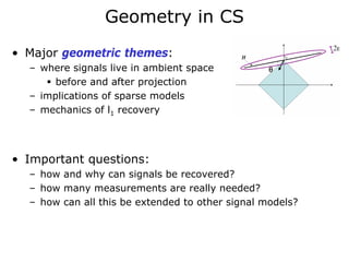 Geometry in CS
• Major geometric themes:
  – where signals live in ambient space
       before and after projection
  – implications of sparse models
  – mechanics of l1 recovery




• Important questions:
  – how and why can signals be recovered?
  – how many measurements are really needed?
  – how can all this be extended to other signal models?
 