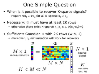 One Simple Question
• When is it possible to recover K-sparse signals?
  – require Φx1 ≠ Φx2 for all K-sparse x1 ≠ x2

• Necessary: Φ must have at least 2K rows
  – otherwise there exist K-sparse x1,x2 s.t. Φ(x1-x2)=0

• Sufficient: Gaussian Φ with 2K rows (w.p. 1)
  – moreover, L0 minimization will work for recovery




                                                    sparse
    measurements                                    signal




                                                    nonzero
                                                    entries
 