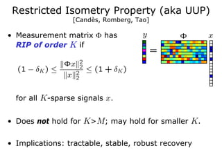 Restricted Isometry Property (aka UUP)
                 [Candès, Romberg, Tao]

• Measurement matrix Φ has
  RIP of order K if




  for all K-sparse signals x.


• Does not hold for K>M; may hold for smaller K.

• Implications: tractable, stable, robust recovery
 