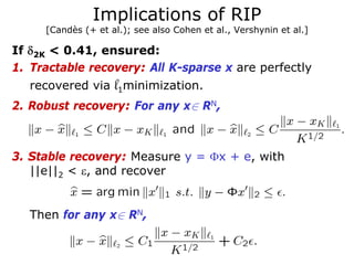 Implications of RIP
     [Candès (+ et al.); see also Cohen et al., Vershynin et al.]

If δ2K < 0.41, ensured:
1. Tractable recovery: All K-sparse x are perfectly
   recovered via    l1minimization.
2. Robust recovery: For any x∈ RN,



3. Stable recovery: Measure y = Φx + e, with
   ||e||2 < ε, and recover


   Then for any x∈ RN,
 