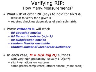 Verifying RIP:
             How Many Measurements?
• Want RIP of order 2K (say) to hold for MxN Φ
  – difficult to verify for a given Φ
  – requires checking eigenvalues of each submatrix

• Prove random Φ will work
  –   iid Gaussian entries
  –   iid Bernoulli entries (+/- 1)
  –   iid subgaussian entries
  –   random Fourier ensemble
  –   random subset of incoherent dictionary


• In each case, M = O(K log N) suffices
  – with very high probability, usually 1-O(e-CN)
  – slight variations on log term
  – some proofs complicated, others simple (more soon)
 