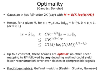 Optimality
                         [Candès; Donoho]

• Gaussian Φ has RIP order 2K (say) with M = O(K log(N/M))

• Hence, for a given M, for x ∈ wlp (i.e., |x|(k) ~ k-1/p), 0 < p < 1,
  (or x ∈ l1)




• Up to a constant, these bounds are optimal: no other linear
  mapping to RM followed by any decoding method could yield
  lower reconstruction error over classes of compressible signals

• Proof (geometric): Gelfand n-widths [Kashin; Gluskin, Garnaev]
 