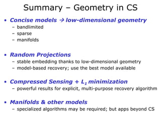 Summary – Geometry in CS
• Concise models          low-dimensional geometry
  – bandlimited
  – sparse
  – manifolds


• Random Projections
  – stable embedding thanks to low-dimensional geometry
  – model-based recovery; use the best model available


• Compressed Sensing + L1 minimization
  – powerful results for explicit, multi-purpose recovery algorithm


• Manifolds & other models
  – specialized algorithms may be required; but apps beyond CS
 