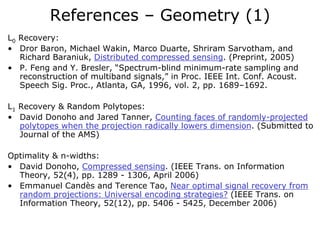 References – Geometry (1)
L0 Recovery:
• Dror Baron, Michael Wakin, Marco Duarte, Shriram Sarvotham, and
   Richard Baraniuk, Distributed compressed sensing. (Preprint, 2005)
• P. Feng and Y. Bresler, “Spectrum-blind minimum-rate sampling and
   reconstruction of multiband signals,” in Proc. IEEE Int. Conf. Acoust.
   Speech Sig. Proc., Atlanta, GA, 1996, vol. 2, pp. 1689–1692.

L1 Recovery & Random Polytopes:
• David Donoho and Jared Tanner, Counting faces of randomly-projected
   polytopes when the projection radically lowers dimension. (Submitted to
   Journal of the AMS)

Optimality & n-widths:
• David Donoho, Compressed sensing. (IEEE Trans. on Information
  Theory, 52(4), pp. 1289 - 1306, April 2006)
• Emmanuel Candès and Terence Tao, Near optimal signal recovery from
  random projections: Universal encoding strategies? (IEEE Trans. on
  Information Theory, 52(12), pp. 5406 - 5425, December 2006)
 