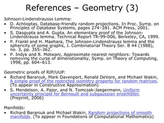 References – Geometry (3)
Johnson-Lindenstrausss Lemma:
• D. Achlioptas. Database-friendly random projections. In Proc. Symp. on
   Principles of Database Systems, pages 274–281. ACM Press, 2001.
• S. Dasgupta and A. Gupta. An elementary proof of the Johnson-
   Lindenstrauss lemma. Technical Report TR-99-006, Berkeley, CA, 1999.
• P. Frankl and H. Maehara, The Johnson-Lindenstrauss lemma and the
   sphericity of some graphs, J. Combinatorial Theory Ser. B 44 (1988),
   no. 3, pp. 355–362.
• P. Indyk and R. Motwani, Approximate nearest neighbors: Towards
   removing the curse of dimenstionality, Symp. on Theory of Computing,
   1998, pp. 604–613.

Geometric proofs of RIP/UUP:
• Richard Baraniuk, Mark Davenport, Ronald DeVore, and Michael Wakin,
  A simple proof of the restricted isometry property for random matrices.
  (To appear in Constructive Approximation)
• S. Mendelson, A. Pajor, and N. Tomczak-Jaegermann, Uniform
  uncertainty principle for Bernoulli and subgaussian ensembles.
  (Preprint, 2006)

Manifolds:
• Richard Baraniuk and Michael Wakin, Random projections of smooth
  manifolds. (To appear in Foundations of Computational Mathematics)
 