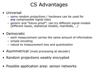 CS Advantages
• Universal
   – same random projections / hardware can be used for
     any compressible signal class
   – generic and “future proof”: can try different signal models
     (different bases, statistical models, manifolds, …)

• Democratic
   – each measurement carries the same amount of information
   – simple encoding
   – robust to measurement loss and quantization

• Asymmetrical (most processing at decoder)
• Random projections weakly encrypted

• Possible application area: sensor networks
 