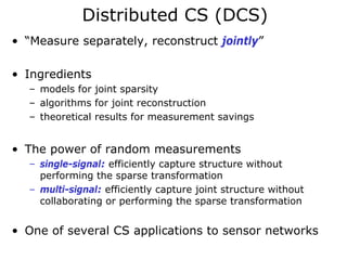 Distributed CS (DCS)
• “Measure separately, reconstruct jointly”

• Ingredients
  – models for joint sparsity
  – algorithms for joint reconstruction
  – theoretical results for measurement savings


• The power of random measurements
  – single-signal: efficiently capture structure without
    performing the sparse transformation
  – multi-signal: efficiently capture joint structure without
    collaborating or performing the sparse transformation


• One of several CS applications to sensor networks
 
