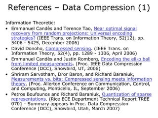 References – Data Compression (1)
Information Theoretic:
• Emmanuel Candès and Terence Tao, Near optimal signal
   recovery from random projections: Universal encoding
   strategies? (IEEE Trans. on Information Theory, 52(12), pp.
   5406 - 5425, December 2006)
• David Donoho, Compressed sensing. (IEEE Trans. on
   Information Theory, 52(4), pp. 1289 - 1306, April 2006)
• Emmanuel Candès and Justin Romberg, Encoding the ell-p ball
   from limited measurements. (Proc. IEEE Data Compression
   Conference (DCC), Snowbird, UT, 2006)
• Shriram Sarvotham, Dror Baron, and Richard Baraniuk,
   Measurements vs. bits: Compressed sensing meets information
   theory. (Proc. Allerton Conference on Communication, Control,
   and Computing, Monticello, IL, September 2006)
• Petros Boufounos and Richard Baraniuk, Quantization of sparse
   representations. (Rice ECE Department Technical Report TREE
   0701 - Summary appears in Proc. Data Compression
   Conference (DCC), Snowbird, Utah, March 2007)
 