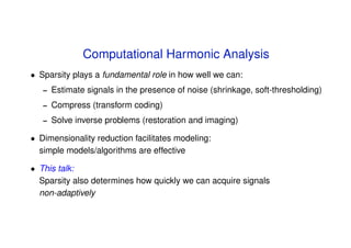 Computational Harmonic Analysis
• Sparsity plays a fundamental role in how well we can:
   –   Estimate signals in the presence of noise (shrinkage, soft-thresholding)
   –   Compress (transform coding)
   –   Solve inverse problems (restoration and imaging)

• Dimensionality reduction facilitates modeling:
  simple models/algorithms are effective

• This talk:
  Sparsity also determines how quickly we can acquire signals
  non-adaptively
 