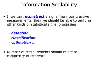 Information Scalability

• If we can reconstruct a signal from compressive
  measurements, then we should be able to perform
  other kinds of statistical signal processing:

  – detection
  – classification
  – estimation …

• Number of measurements should relate to
  complexity of inference
 