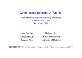 Compressed Sensing: A Tutorial
          IEEE Statistical Signal Processing Workshop
                       Madison, Wisconsin
                        August 26, 2007



         Justin Romberg             Michael Wakin
          School of ECE           EECS Department
          Georgia Tech          University of Michigan


Download at: http://users.ece.gatech.edu/∼justin/ssp2007
 