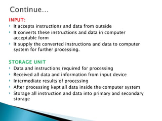 INPUT:
 It accepts instructions and data from outside

 It converts these instructions and data in computer

  acceptable form
 It supply the converted instructions and data to computer

  system for further processing.

STORAGE UNIT
 Data and instructions required for processing

 Received all data and information from input device

 Intermediate results of processing

 After processing kept all data inside the computer system

 Storage all instruction and data into primary and secondary
  storage
 