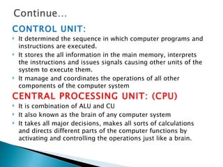 CONTROL UNIT:
   It determined the sequence in which computer programs and
    instructions are executed.
   It stores the all information in the main memory, interprets
    the instructions and issues signals causing other units of the
    system to execute them.
   It manage and coordinates the operations of all other
    components of the computer system
CENTRAL PROCESSING UNIT: (CPU)
   It is combination of ALU and CU
   It also known as the brain of any computer system
   It takes all major decisions, makes all sorts of calculations
    and directs different parts of the computer functions by
    activating and controlling the operations just like a brain.
 