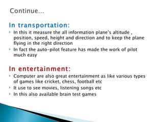 In transportation:
   In this it measure the all information plane’s altitude ,
    position, speed, height and direction and to keep the plane
    flying in the right direction
   In fact the auto-pilot feature has made the work of pilot
    much easy


In entertainment:
   Computer are also great entertainment as like various types
    of games like cricket, chess, football etc
   It use to see movies, listening songs etc
   In this also available brain test games
 
