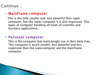    Mainframe computer
    This is the little smaller and less powerful then super
    computer, but like super computer it is also expensive. This
    types of computer handling all kinds of scientific and
    business applications.


   Personal computer
    This is the computer that most people use in their daily lives.
    This computer is much smaller, less powerful and less
    expensive than the supercomputer and the mainframe
    computer.
 
