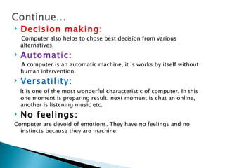    Decision making:
    Computer also helps to chose best decision from various
    alternatives.
   Automatic:
    A computer is an automatic machine, it is works by itself without
    human intervention.
   Versatility:
    It is one of the most wonderful characteristic of computer. In this
    one moment is preparing result, next moment is chat an online,
    another is listening music etc.
   No feelings:
Computer are devoid of emotions. They have no feelings and no
  instincts because they are machine.
 