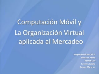 Computación Móvil y  La Organización Virtual aplicada al Mercadeo Integrantes Grupo Nº 3: Belisario, Pedro Bernal, Luis Cavalier, Isbella Duque, María  A. 