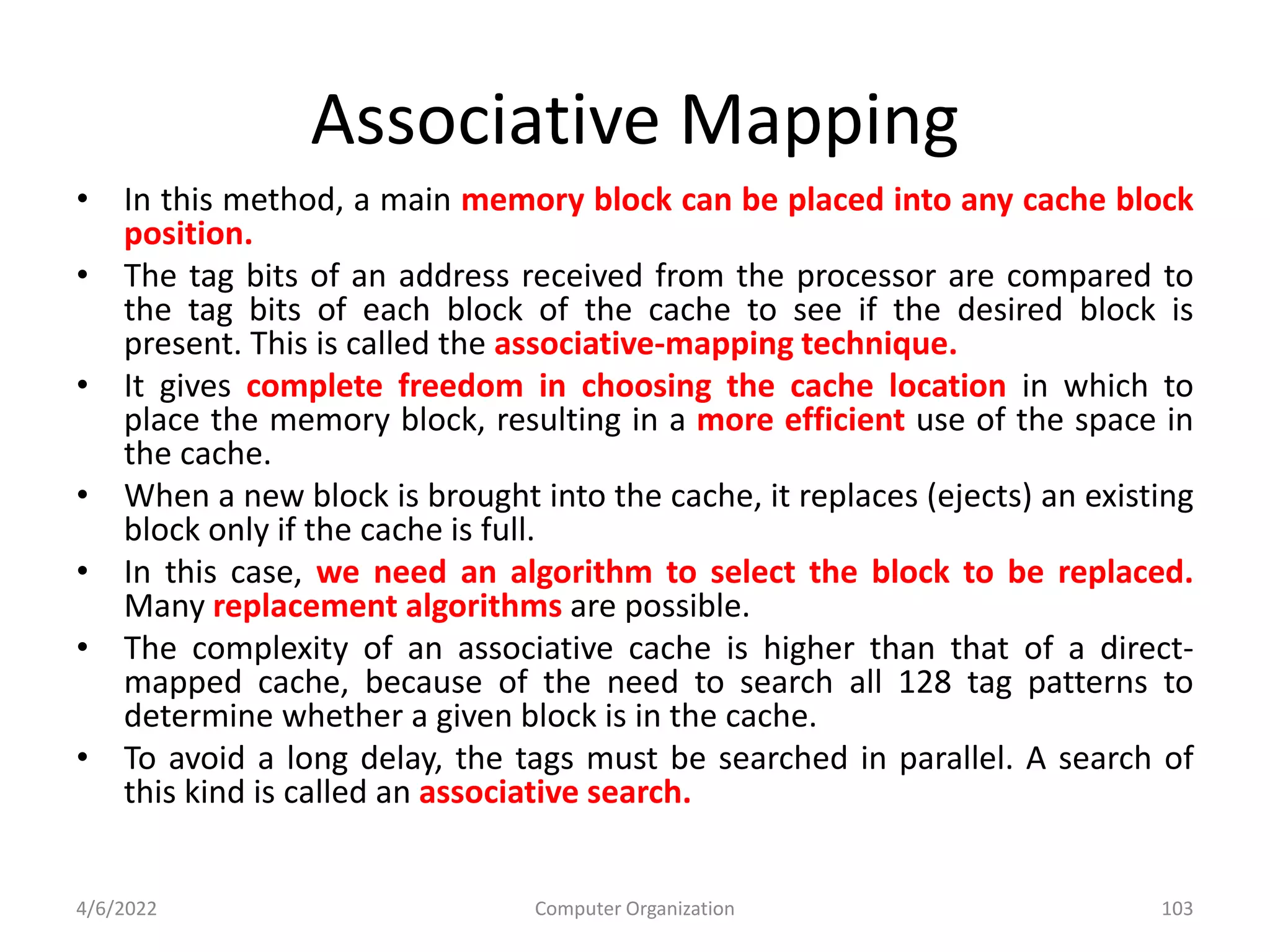 Associative Mapping
• In this method, a main memory block can be placed into any cache block
position.
• The tag bits of an address received from the processor are compared to
the tag bits of each block of the cache to see if the desired block is
present. This is called the associative-mapping technique.
• It gives complete freedom in choosing the cache location in which to
place the memory block, resulting in a more efficient use of the space in
the cache.
• When a new block is brought into the cache, it replaces (ejects) an existing
block only if the cache is full.
• In this case, we need an algorithm to select the block to be replaced.
Many replacement algorithms are possible.
• The complexity of an associative cache is higher than that of a direct-
mapped cache, because of the need to search all 128 tag patterns to
determine whether a given block is in the cache.
• To avoid a long delay, the tags must be searched in parallel. A search of
this kind is called an associative search.
4/6/2022 Computer Organization 103
 
