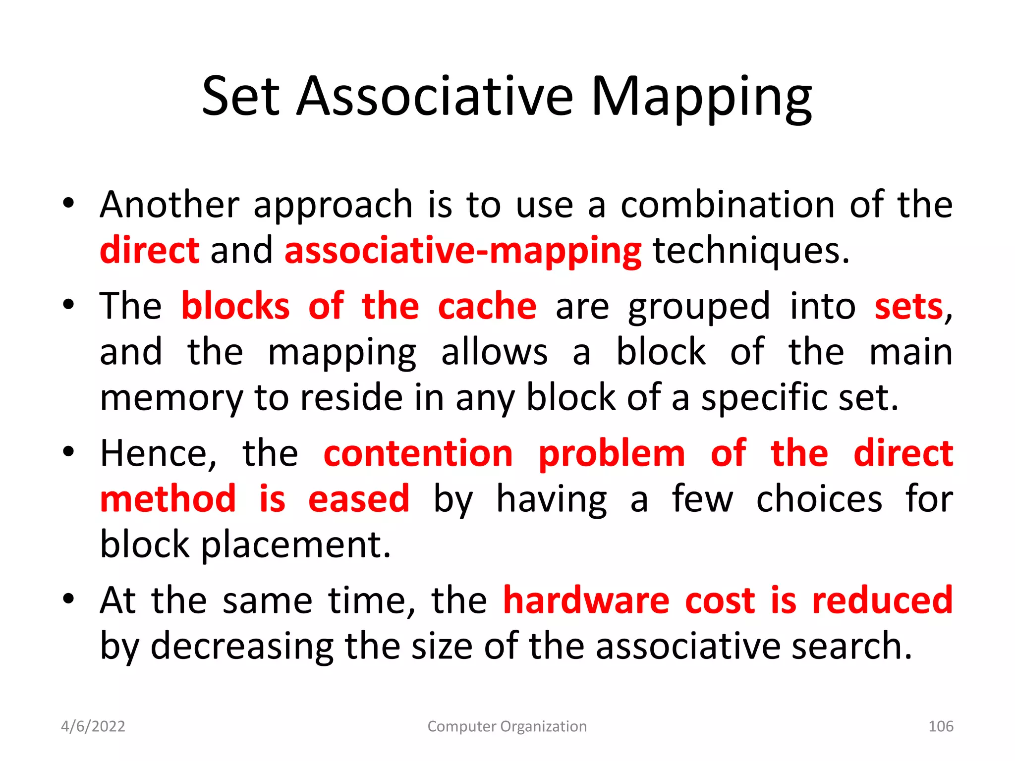 Set Associative Mapping
• Another approach is to use a combination of the
direct and associative-mapping techniques.
• The blocks of the cache are grouped into sets,
and the mapping allows a block of the main
memory to reside in any block of a specific set.
• Hence, the contention problem of the direct
method is eased by having a few choices for
block placement.
• At the same time, the hardware cost is reduced
by decreasing the size of the associative search.
4/6/2022 Computer Organization 106
 