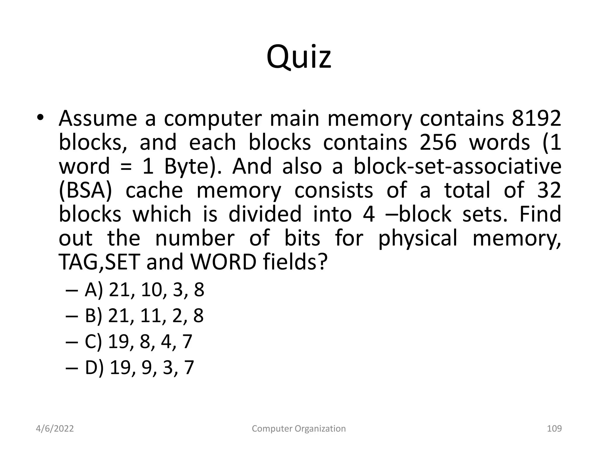 Quiz
• Assume a computer main memory contains 8192
blocks, and each blocks contains 256 words (1
word = 1 Byte). And also a block-set-associative
(BSA) cache memory consists of a total of 32
blocks which is divided into 4 –block sets. Find
out the number of bits for physical memory,
TAG,SET and WORD fields?
– A) 21, 10, 3, 8
– B) 21, 11, 2, 8
– C) 19, 8, 4, 7
– D) 19, 9, 3, 7
4/6/2022 Computer Organization 109
 