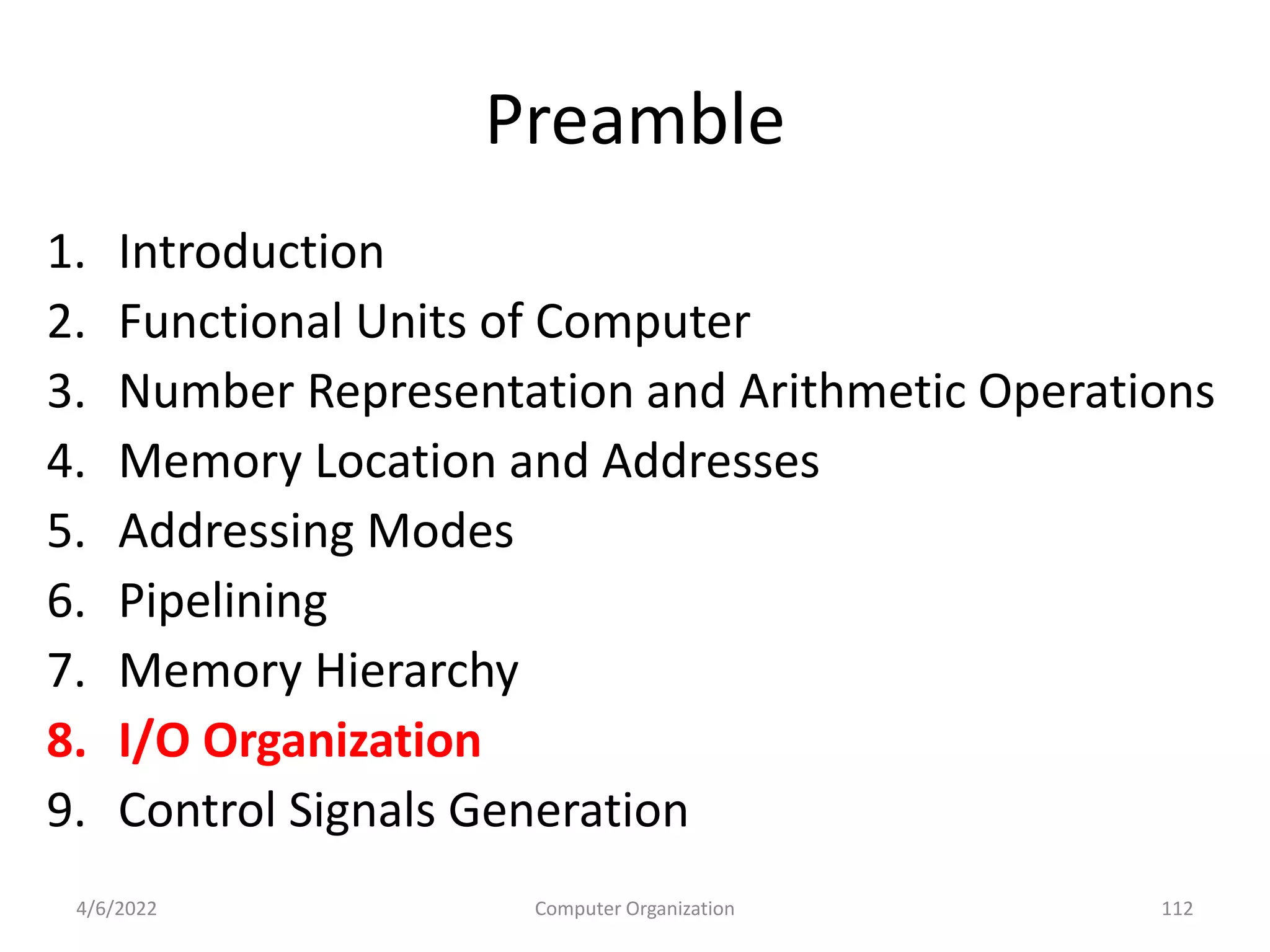 Preamble
1. Introduction
2. Functional Units of Computer
3. Number Representation and Arithmetic Operations
4. Memory Location and Addresses
5. Addressing Modes
6. Pipelining
7. Memory Hierarchy
8. I/O Organization
9. Control Signals Generation
4/6/2022 112
Computer Organization
 