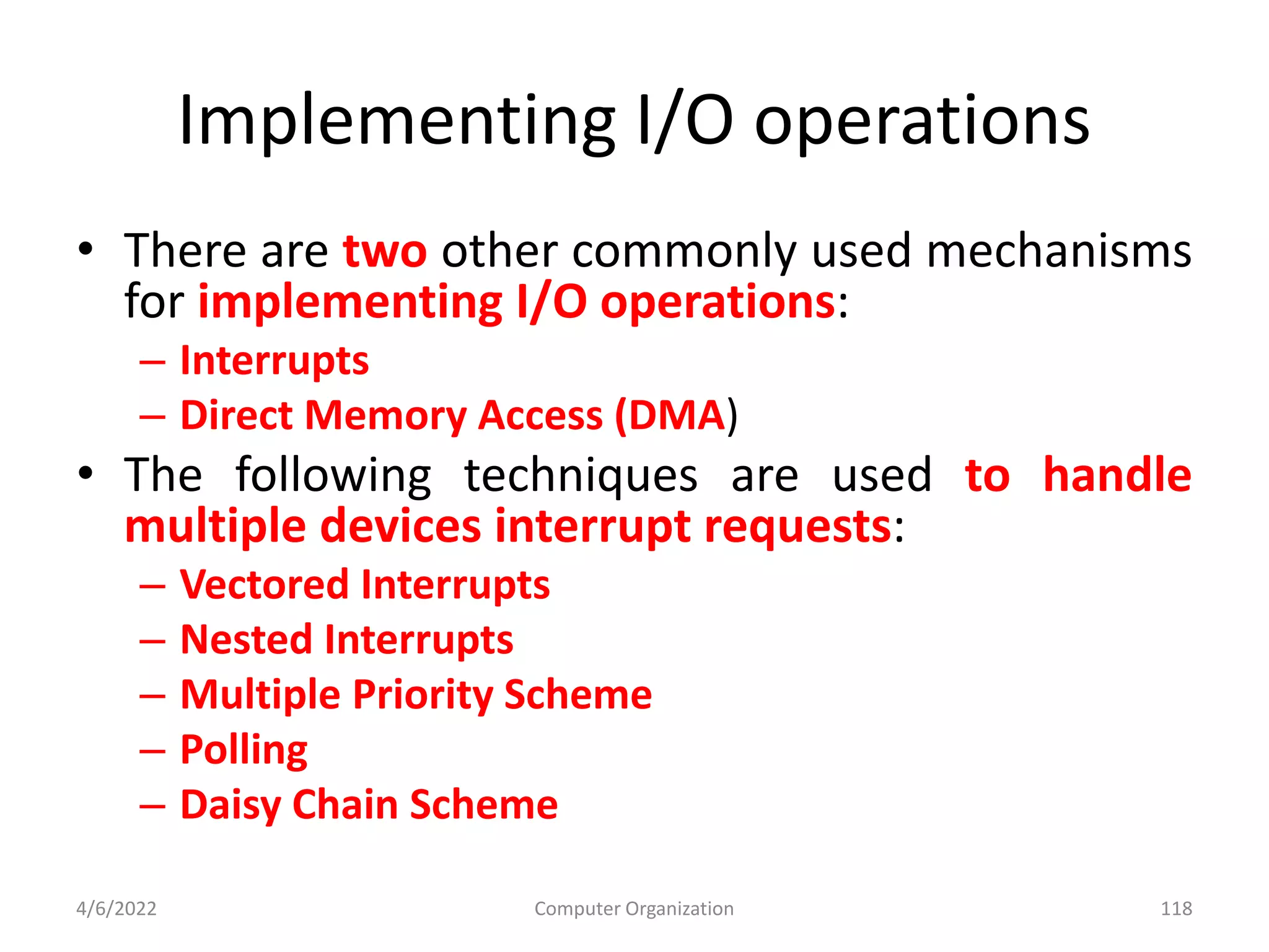 Implementing I/O operations
• There are two other commonly used mechanisms
for implementing I/O operations:
– Interrupts
– Direct Memory Access (DMA)
• The following techniques are used to handle
multiple devices interrupt requests:
– Vectored Interrupts
– Nested Interrupts
– Multiple Priority Scheme
– Polling
– Daisy Chain Scheme
4/6/2022 Computer Organization 118
 