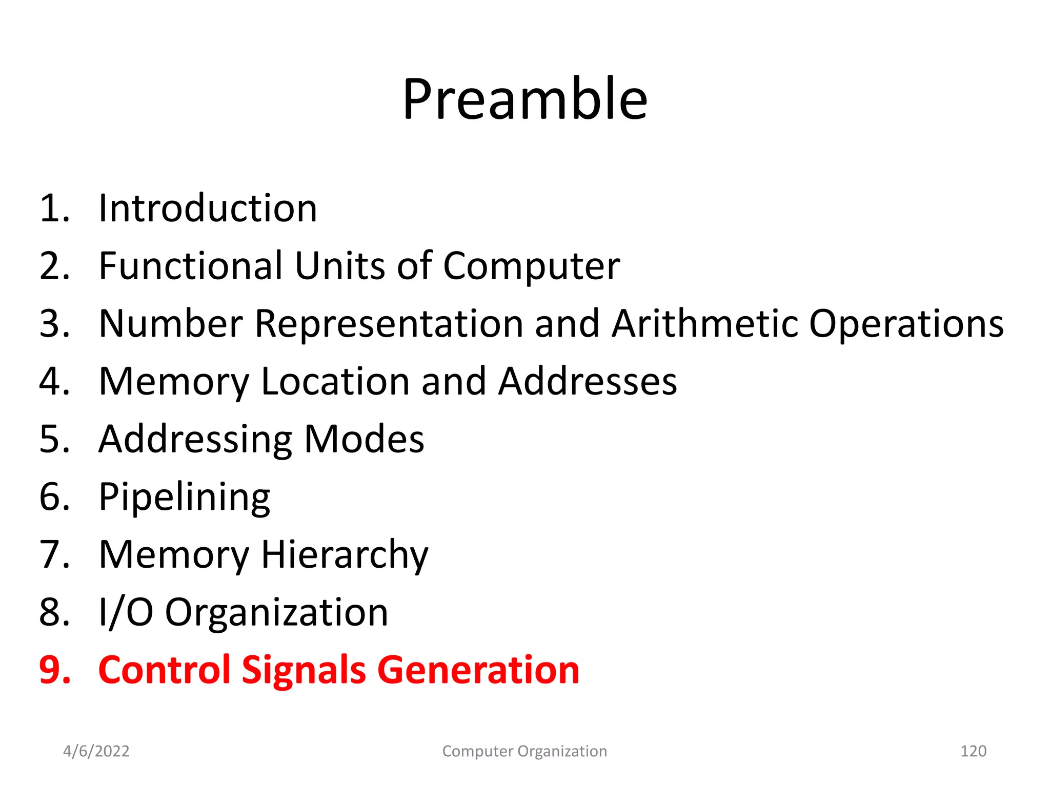 Preamble
1. Introduction
2. Functional Units of Computer
3. Number Representation and Arithmetic Operations
4. Memory Location and Addresses
5. Addressing Modes
6. Pipelining
7. Memory Hierarchy
8. I/O Organization
9. Control Signals Generation
4/6/2022 120
Computer Organization
 