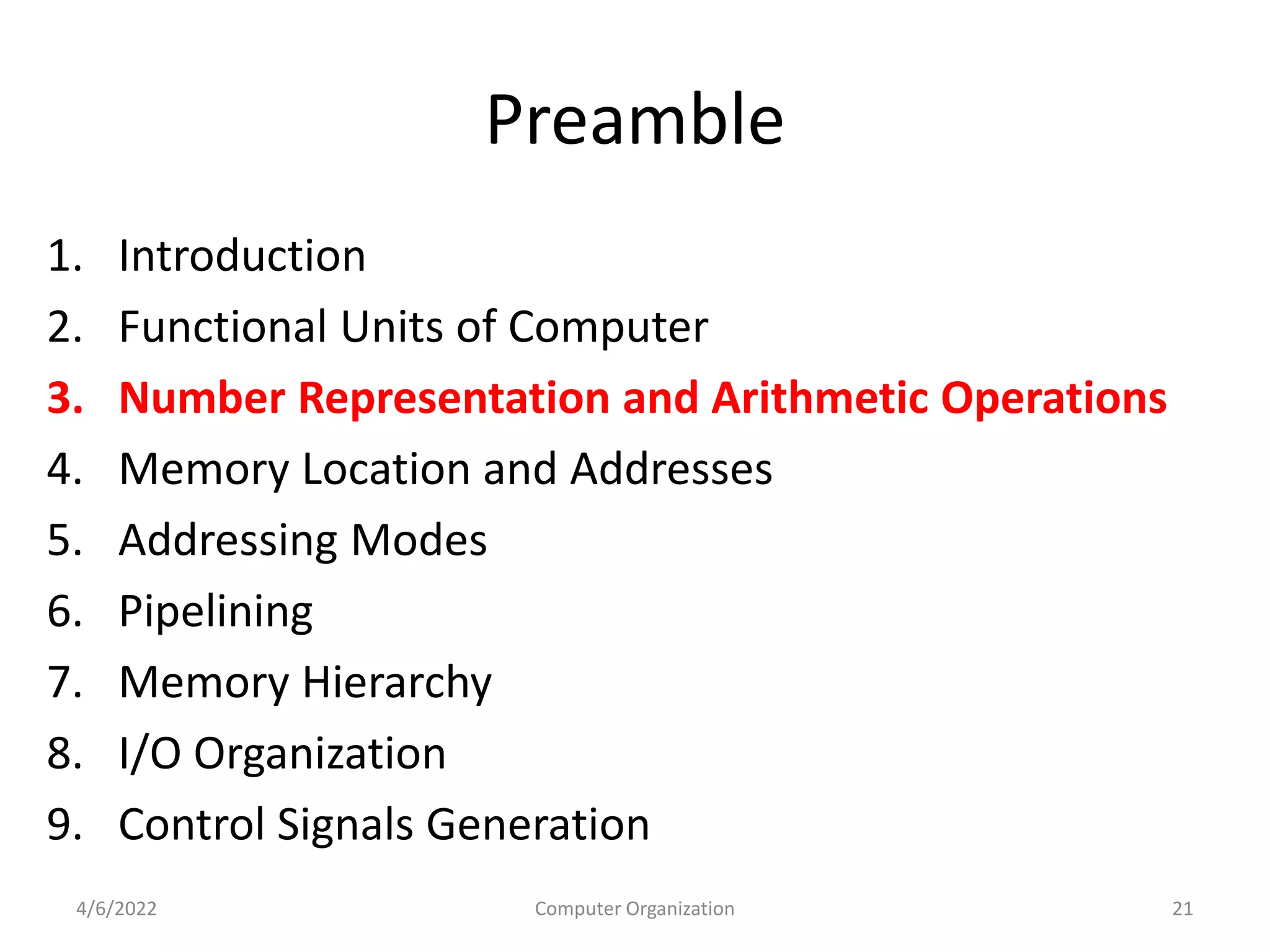Preamble
1. Introduction
2. Functional Units of Computer
3. Number Representation and Arithmetic Operations
4. Memory Location and Addresses
5. Addressing Modes
6. Pipelining
7. Memory Hierarchy
8. I/O Organization
9. Control Signals Generation
4/6/2022 21
Computer Organization
 