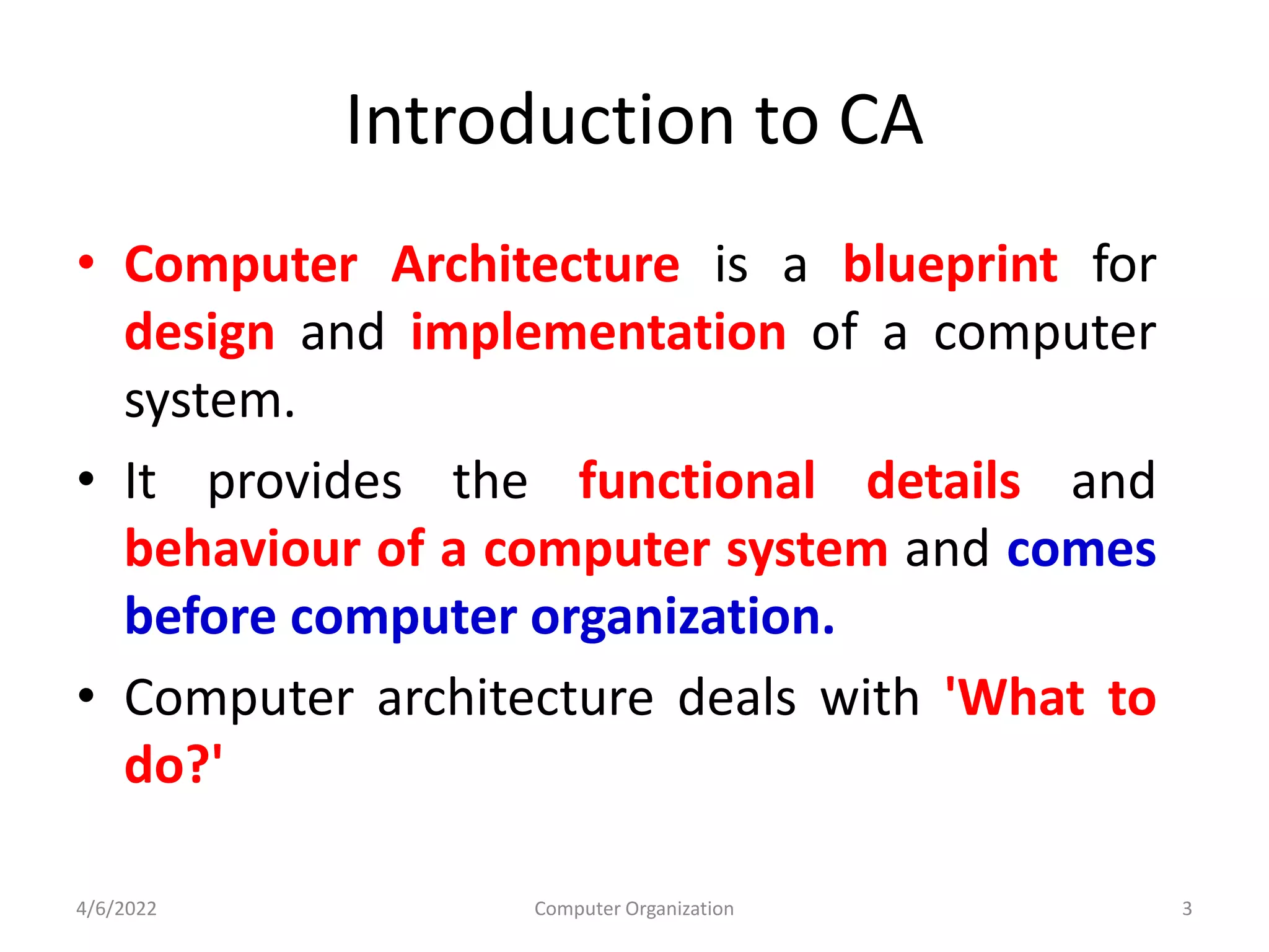 Introduction to CA
• Computer Architecture is a blueprint for
design and implementation of a computer
system.
• It provides the functional details and
behaviour of a computer system and comes
before computer organization.
• Computer architecture deals with 'What to
do?'
4/6/2022 Computer Organization 3
 