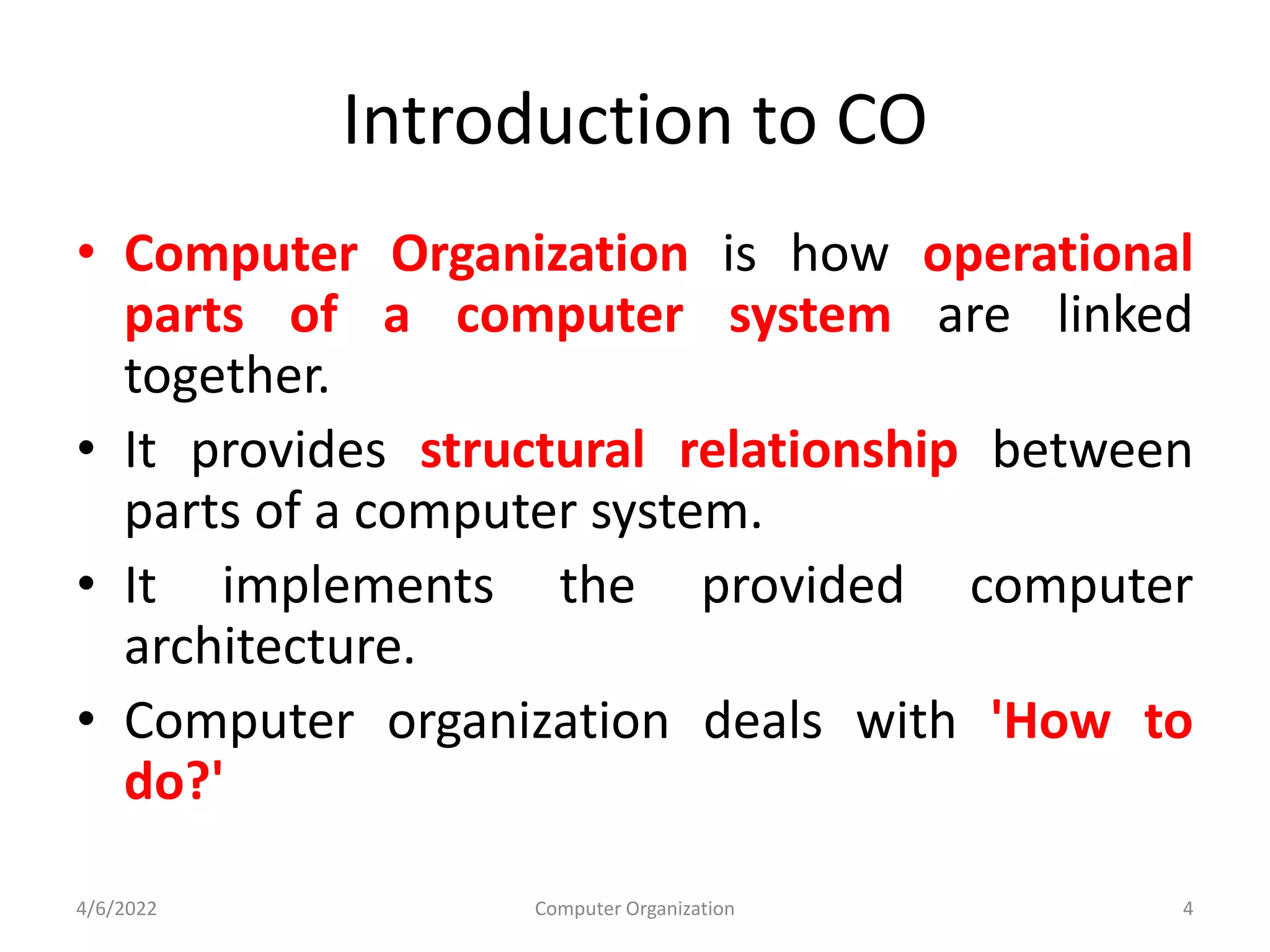 Introduction to CO
• Computer Organization is how operational
parts of a computer system are linked
together.
• It provides structural relationship between
parts of a computer system.
• It implements the provided computer
architecture.
• Computer organization deals with 'How to
do?'
4/6/2022 Computer Organization 4
 