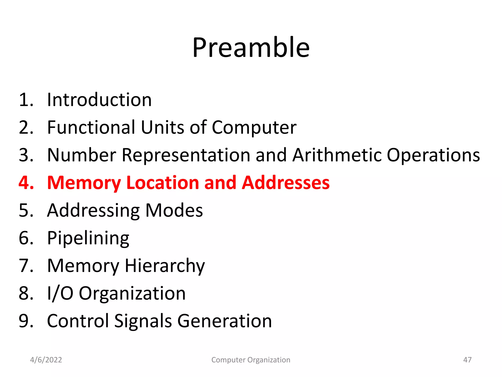Preamble
1. Introduction
2. Functional Units of Computer
3. Number Representation and Arithmetic Operations
4. Memory Location and Addresses
5. Addressing Modes
6. Pipelining
7. Memory Hierarchy
8. I/O Organization
9. Control Signals Generation
4/6/2022 47
Computer Organization
 