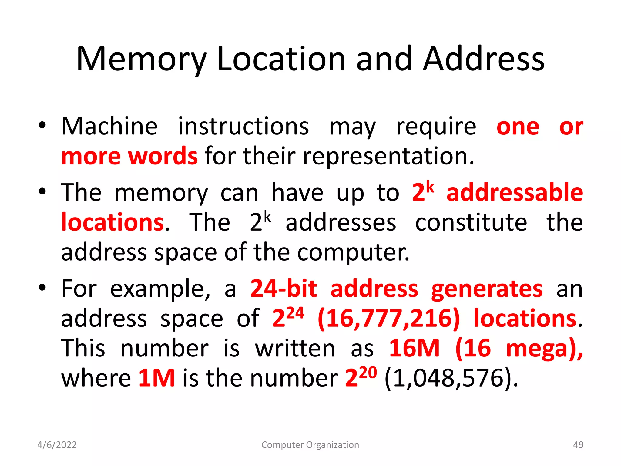 Memory Location and Address
• Machine instructions may require one or
more words for their representation.
• The memory can have up to 2k addressable
locations. The 2k addresses constitute the
address space of the computer.
• For example, a 24-bit address generates an
address space of 224 (16,777,216) locations.
This number is written as 16M (16 mega),
where 1M is the number 220 (1,048,576).
4/6/2022 Computer Organization 49
 
