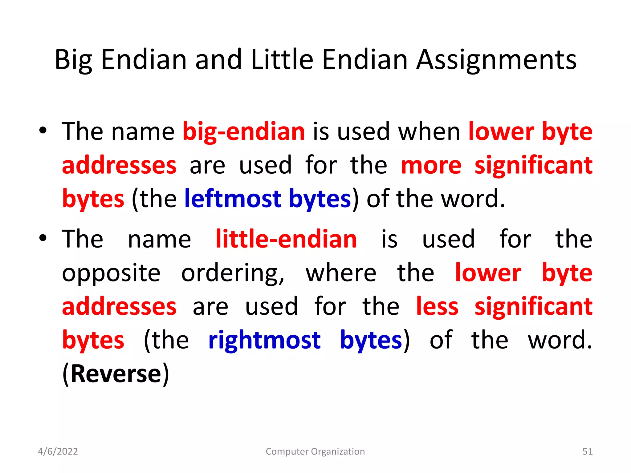 Big Endian and Little Endian Assignments
• The name big-endian is used when lower byte
addresses are used for the more significant
bytes (the leftmost bytes) of the word.
• The name little-endian is used for the
opposite ordering, where the lower byte
addresses are used for the less significant
bytes (the rightmost bytes) of the word.
(Reverse)
4/6/2022 Computer Organization 51
 
