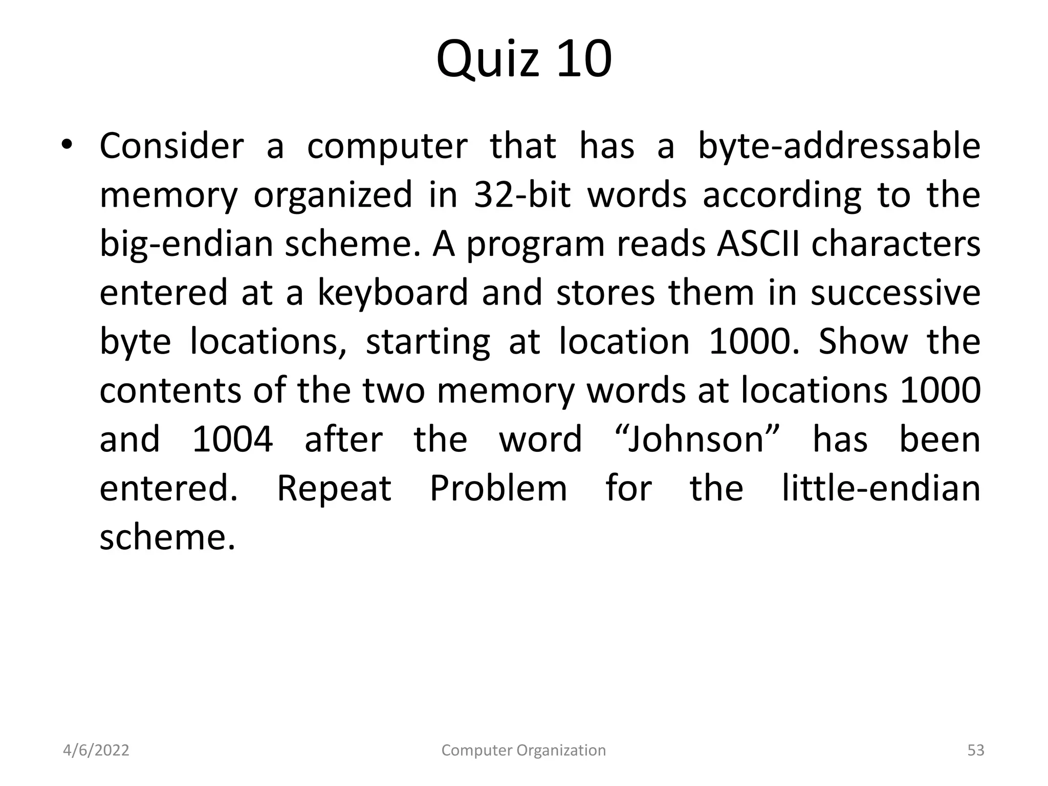 Quiz 10
• Consider a computer that has a byte-addressable
memory organized in 32-bit words according to the
big-endian scheme. A program reads ASCII characters
entered at a keyboard and stores them in successive
byte locations, starting at location 1000. Show the
contents of the two memory words at locations 1000
and 1004 after the word “Johnson” has been
entered. Repeat Problem for the little-endian
scheme.
4/6/2022 Computer Organization 53
 