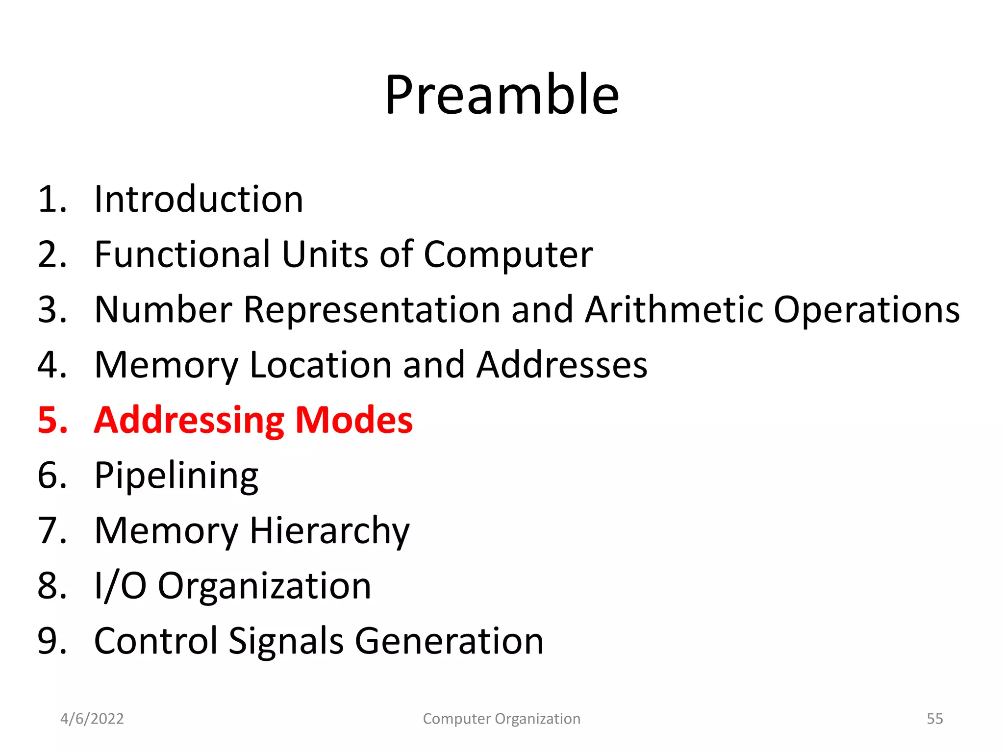 Preamble
1. Introduction
2. Functional Units of Computer
3. Number Representation and Arithmetic Operations
4. Memory Location and Addresses
5. Addressing Modes
6. Pipelining
7. Memory Hierarchy
8. I/O Organization
9. Control Signals Generation
4/6/2022 55
Computer Organization
 