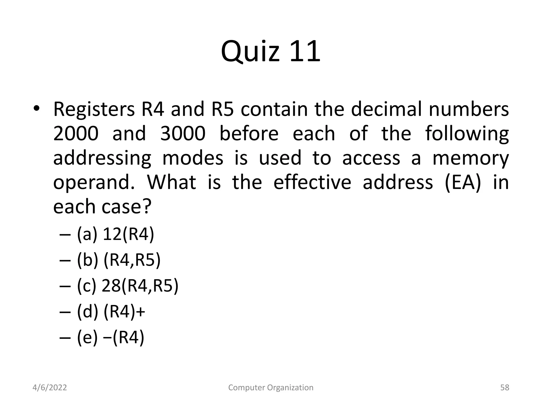 Quiz 11
• Registers R4 and R5 contain the decimal numbers
2000 and 3000 before each of the following
addressing modes is used to access a memory
operand. What is the effective address (EA) in
each case?
– (a) 12(R4)
– (b) (R4,R5)
– (c) 28(R4,R5)
– (d) (R4)+
– (e) −(R4)
4/6/2022 Computer Organization 58
 