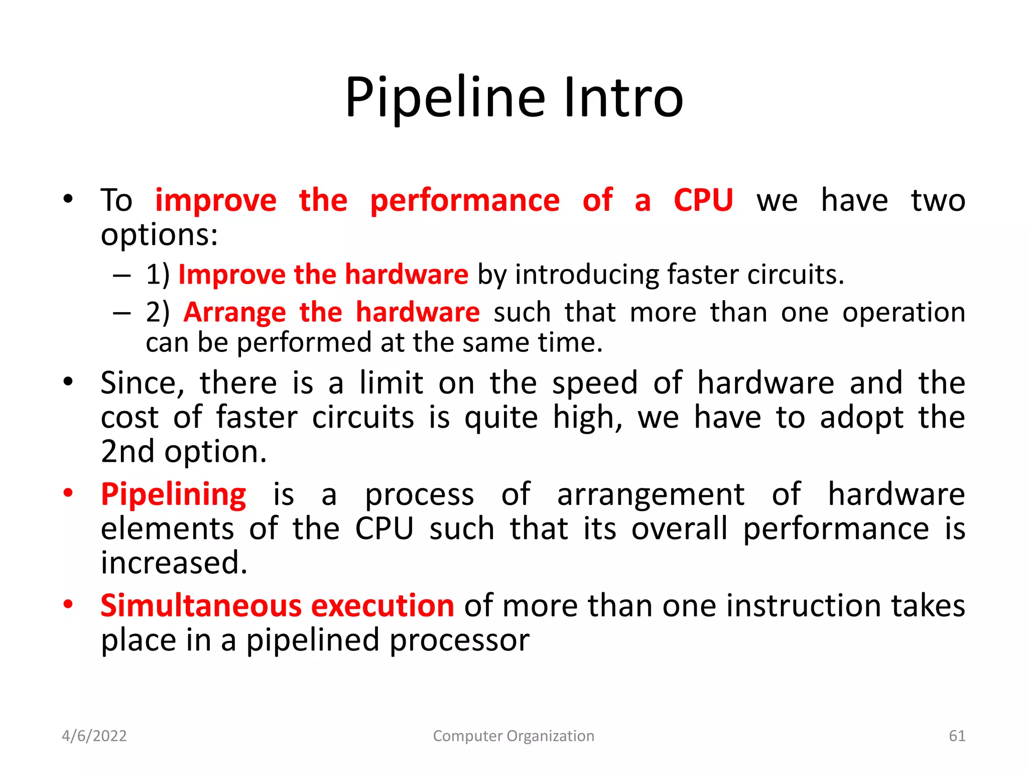 Pipeline Intro
• To improve the performance of a CPU we have two
options:
– 1) Improve the hardware by introducing faster circuits.
– 2) Arrange the hardware such that more than one operation
can be performed at the same time.
• Since, there is a limit on the speed of hardware and the
cost of faster circuits is quite high, we have to adopt the
2nd option.
• Pipelining is a process of arrangement of hardware
elements of the CPU such that its overall performance is
increased.
• Simultaneous execution of more than one instruction takes
place in a pipelined processor
4/6/2022 Computer Organization 61
 