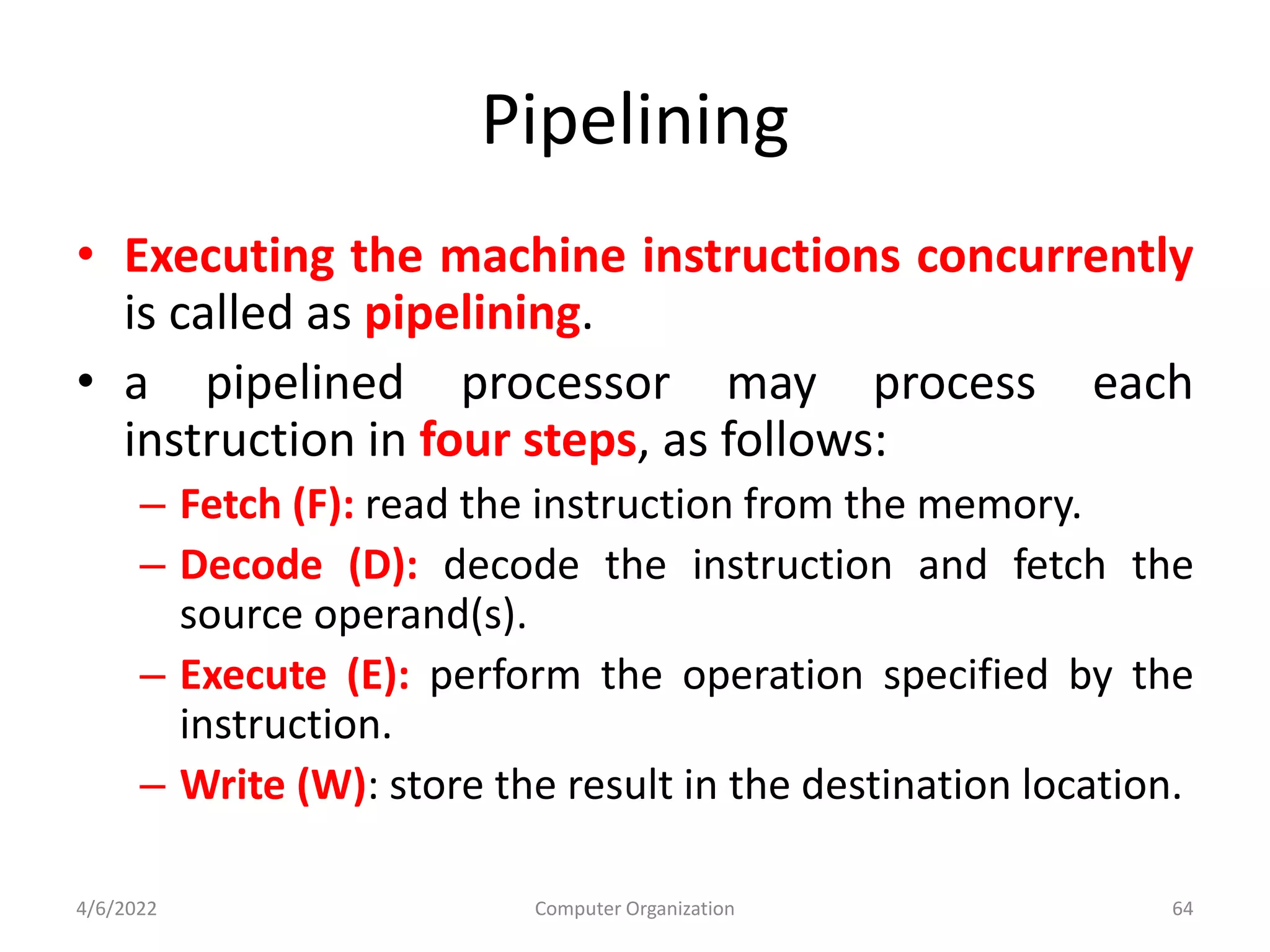 Pipelining
• Executing the machine instructions concurrently
is called as pipelining.
• a pipelined processor may process each
instruction in four steps, as follows:
– Fetch (F): read the instruction from the memory.
– Decode (D): decode the instruction and fetch the
source operand(s).
– Execute (E): perform the operation specified by the
instruction.
– Write (W): store the result in the destination location.
4/6/2022 Computer Organization 64
 